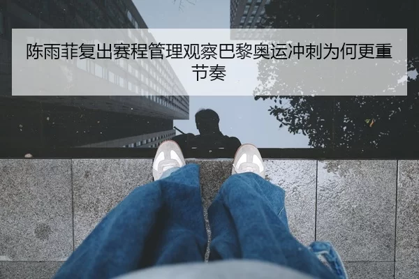 陈雨菲复出赛程管理观察巴黎奥运冲刺为何更重节奏
