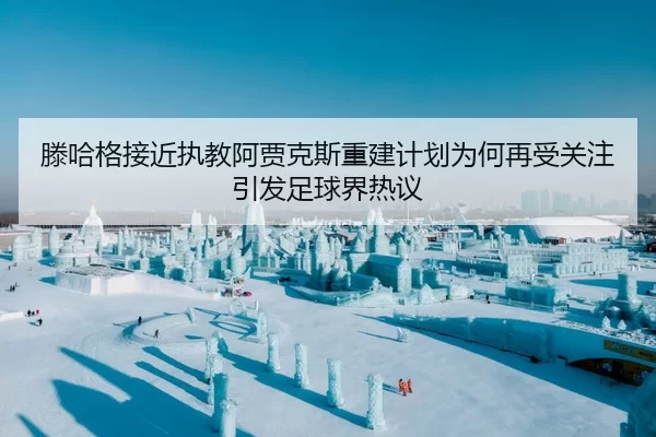 滕哈格接近执教阿贾克斯重建计划为何再受关注引发足球界热议