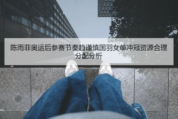 陈雨菲奥运后参赛节奏趋谨慎国羽女单冲冠资源合理分配分析