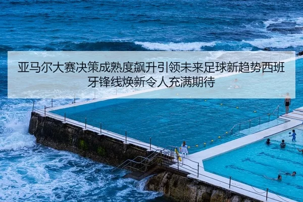亚马尔大赛决策成熟度飙升引领未来足球新趋势西班牙锋线焕新令人充满期待