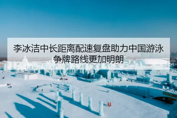 李冰洁中长距离配速复盘助力中国游泳争牌路线更加明朗