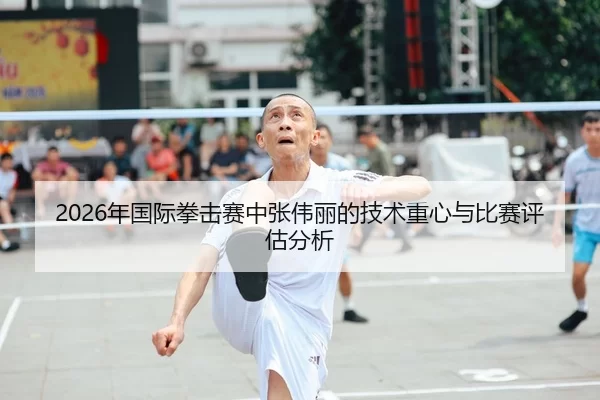 2026年国际拳击赛中张伟丽的技术重心与比赛评估分析