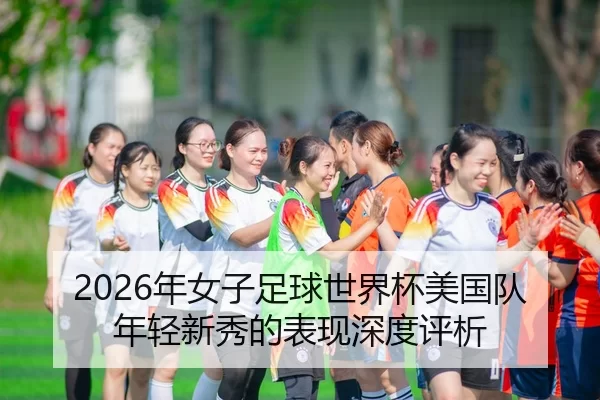 2026年女子足球世界杯美国队年轻新秀的表现深度评析