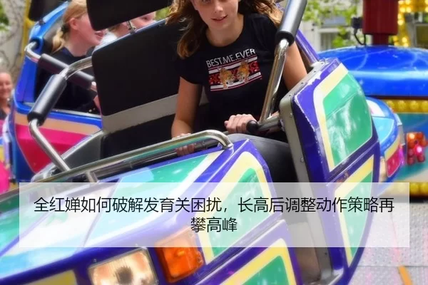 全红婵如何破解发育关困扰，长高后调整动作策略再攀高峰
