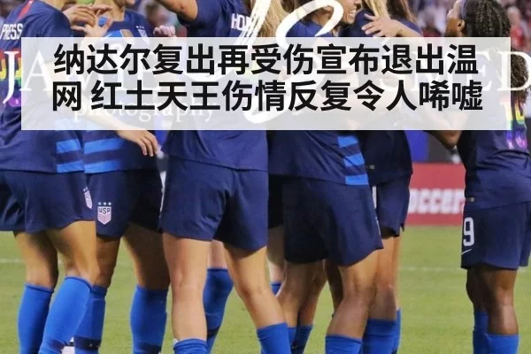 纳达尔复出再受伤宣布退出温网 红土天王伤情反复令人唏嘘