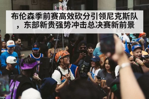 布伦森季前赛高效砍分引领尼克斯队，东部新贵强势冲击总决赛新前景