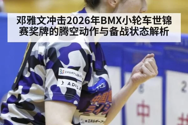 邓雅文冲击2026年BMX小轮车世锦赛奖牌的腾空动作与备战状态解析